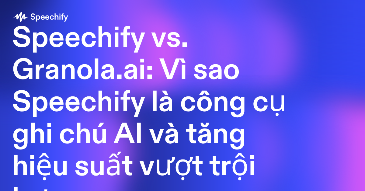 Speechify vs. Granola.ai: Vì sao Speechify là công cụ ghi chú AI và tăng hiệu suất vượt trội hơn